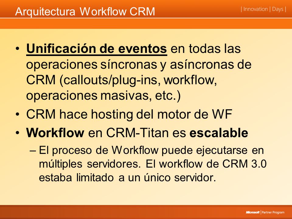 Arquitectura Workflow CRM Unificación de eventos en todas las operaciones síncronas y asíncronas de CRM (callouts/plug-ins, workflow, operaciones masivas, etc.) CRM hace hosting del motor de WF Workflow en CRM-Titan es escalable –El proceso de Workflow puede ejecutarse en múltiples servidores.