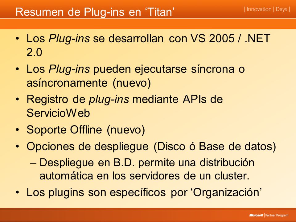 Resumen de Plug-ins en Titan Los Plug-ins se desarrollan con VS 2005 /.NET 2.0 Los Plug-ins pueden ejecutarse síncrona o asíncronamente (nuevo) Registro de plug-ins mediante APIs de ServicioWeb Soporte Offline (nuevo) Opciones de despliegue (Disco ó Base de datos) –Despliegue en B.D.