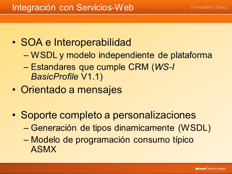 Integración con Servicios-Web SOA e Interoperabilidad –WSDL y modelo independiente de plataforma –Estandares que cumple CRM (WS-I BasicProfile V1.1) Orientado a mensajes Soporte completo a personalizaciones –Generación de tipos dinamicamente (WSDL) –Modelo de programación consumo típico ASMX