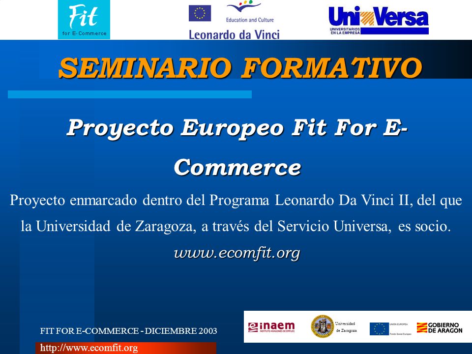 FIT FOR E-COMMERCE - DICIEMBRE 2003 Universidad de Zaragoza   Proyecto Europeo Fit For E- Commerce Proyecto enmarcado dentro del Programa Leonardo Da Vinci II, del que la Universidad de Zaragoza, a través del Servicio Universa, es socio.  SEMINARIO FORMATIVO