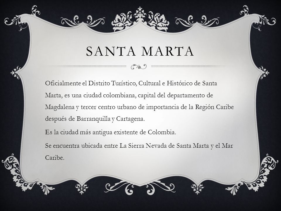SANTA MARTA Oficialmente el Distrito Turístico, Cultural e Histórico de Santa Marta, es una ciudad colombiana, capital del departamento de Magdalena y tercer centro urbano de importancia de la Región Caribe después de Barranquilla y Cartagena.