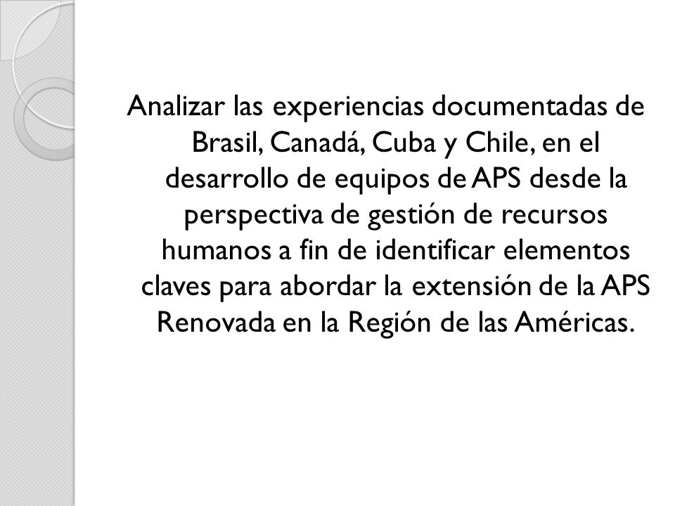 Analizar las experiencias documentadas de Brasil, Canadá, Cuba y Chile, en el desarrollo de equipos de APS desde la perspectiva de gestión de recursos humanos a fin de identificar elementos claves para abordar la extensión de la APS Renovada en la Región de las Américas.