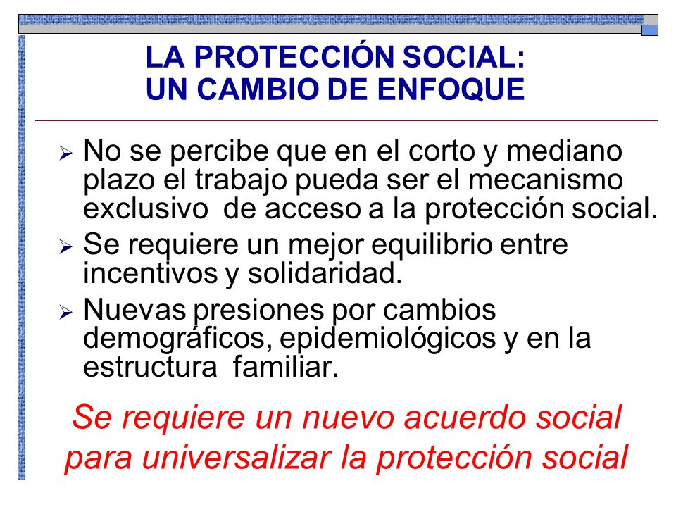 LA PROTECCIÓN SOCIAL: UN CAMBIO DE ENFOQUE No se percibe que en el corto y mediano plazo el trabajo pueda ser el mecanismo exclusivo de acceso a la protección social.