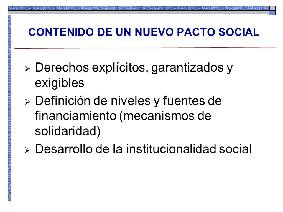 Derechos explícitos, garantizados y exigibles Definición de niveles y fuentes de financiamiento (mecanismos de solidaridad) Desarrollo de la institucionalidad social CONTENIDO DE UN NUEVO PACTO SOCIAL