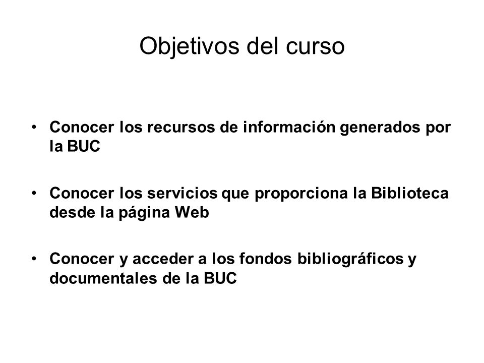 Objetivos del curso Conocer los recursos de información generados por la BUC Conocer los servicios que proporciona la Biblioteca desde la página Web Conocer y acceder a los fondos bibliográficos y documentales de la BUC