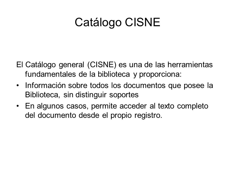 Catálogo CISNE El Catálogo general (CISNE) es una de las herramientas fundamentales de la biblioteca y proporciona: Información sobre todos los documentos que posee la Biblioteca, sin distinguir soportes En algunos casos, permite acceder al texto completo del documento desde el propio registro.