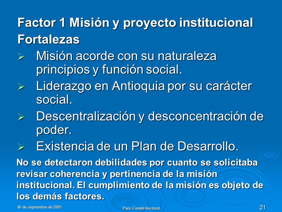 16 de septiembre de 2005 Para Comité Rectoral 21 Factor 1 Misión y proyecto institucional Fortalezas Misión acorde con su naturaleza principios y función social.