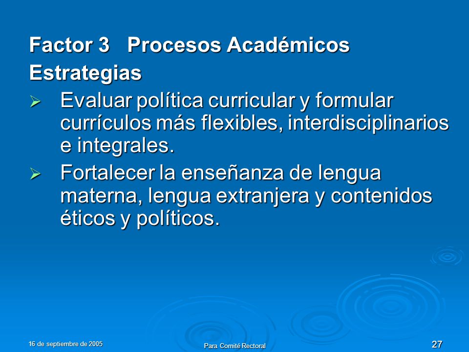 16 de septiembre de 2005 Para Comité Rectoral 27 Factor 3 Procesos Académicos Estrategias Evaluar política curricular y formular currículos más flexibles, interdisciplinarios e integrales.