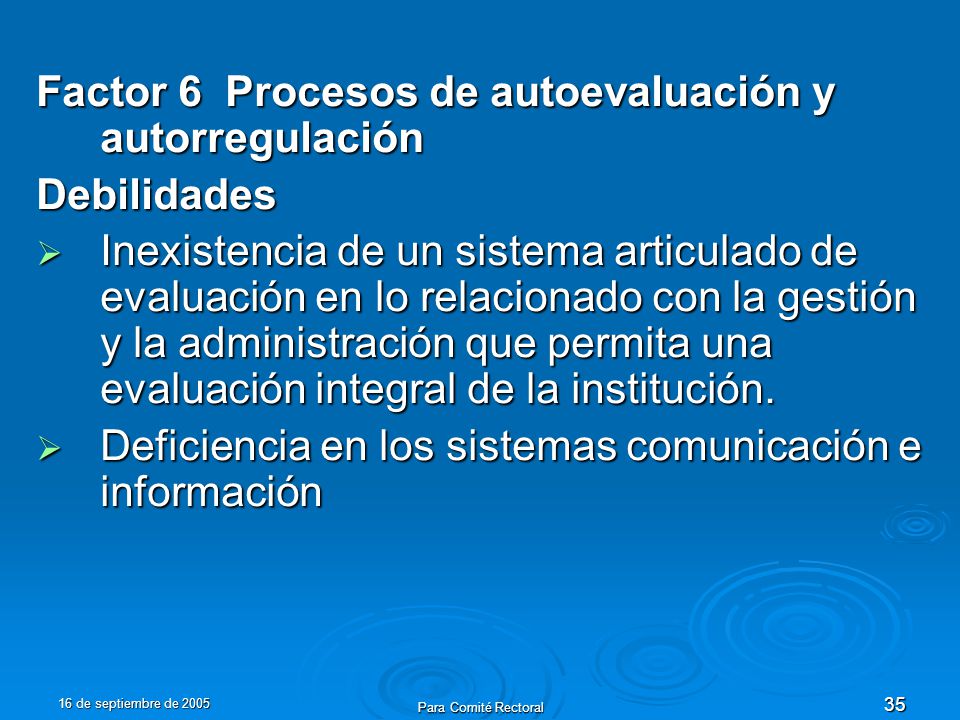 16 de septiembre de 2005 Para Comité Rectoral 35 Factor 6 Procesos de autoevaluación y autorregulación Debilidades Inexistencia de un sistema articulado de evaluación en lo relacionado con la gestión y la administración que permita una evaluación integral de la institución.