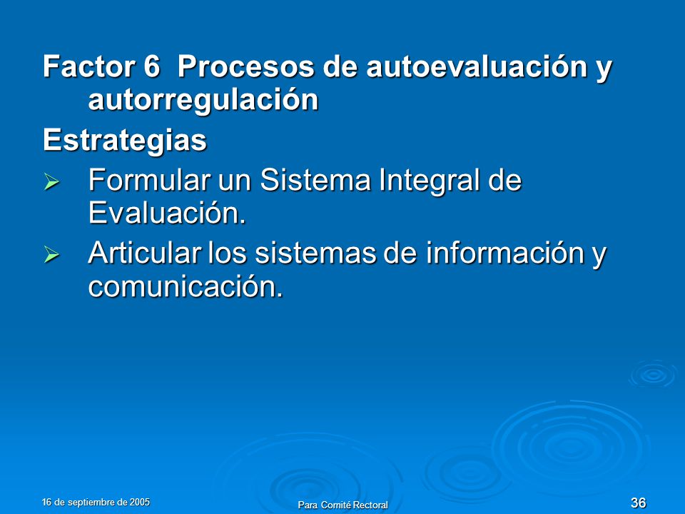 16 de septiembre de 2005 Para Comité Rectoral 36 Factor 6 Procesos de autoevaluación y autorregulación Estrategias Formular un Sistema Integral de Evaluación.