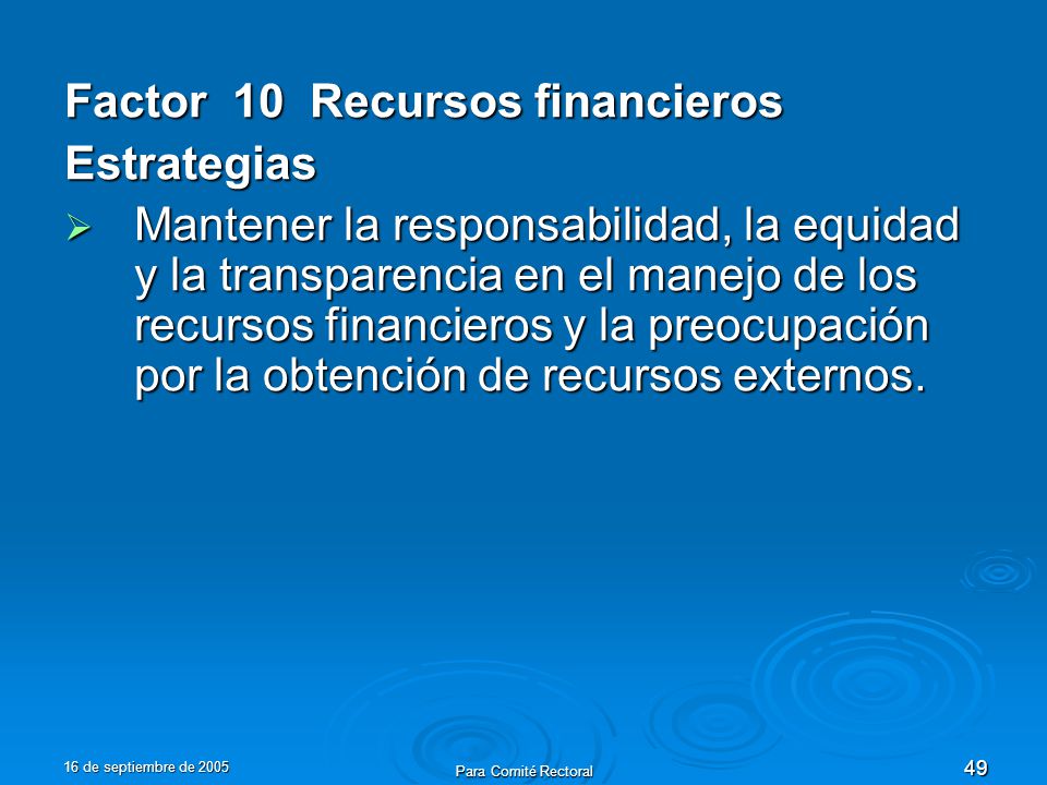 16 de septiembre de 2005 Para Comité Rectoral 49 Factor 10 Recursos financieros Estrategias Mantener la responsabilidad, la equidad y la transparencia en el manejo de los recursos financieros y la preocupación por la obtención de recursos externos.