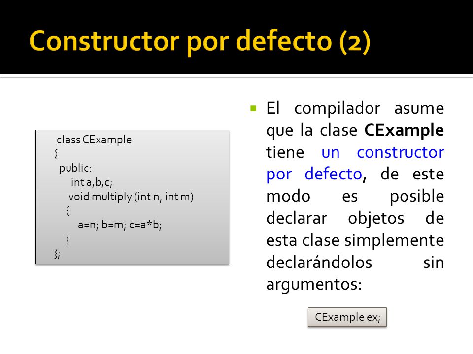 El compilador asume que la clase CExample tiene un constructor por defecto, de este modo es posible declarar objetos de esta clase simplemente declarándolos sin argumentos: CExample ex; class CExample { public: int a,b,c; void multiply (int n, int m) { a=n; b=m; c=a*b; } }; class CExample { public: int a,b,c; void multiply (int n, int m) { a=n; b=m; c=a*b; } };