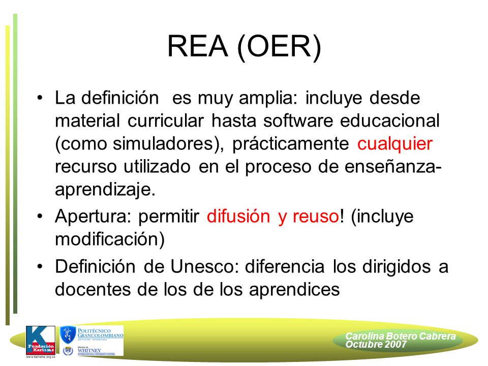 Carolina Botero Cabrera Octubre 2007 REA (OER) La definición es muy amplia: incluye desde material curricular hasta software educacional (como simuladores), prácticamente cualquier recurso utilizado en el proceso de enseñanza- aprendizaje.