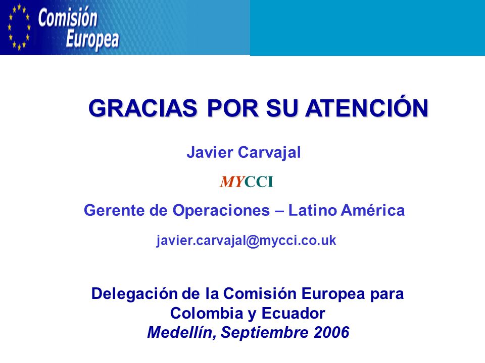 GRACIAS POR SU ATENCIÓN Delegación de la Comisión Europea para Colombia y Ecuador Medellín, Septiembre 2006 Javier Carvajal MYCCI Gerente de Operaciones – Latino América