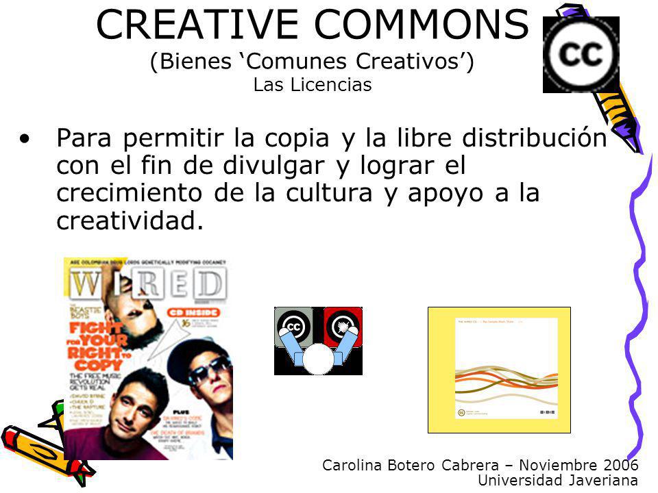 Carolina Botero Cabrera – Noviembre 2006 Universidad Javeriana CREATIVE COMMONS (Bienes Comunes Creativos) Las Licencias Para permitir la copia y la libre distribución con el fin de divulgar y lograr el crecimiento de la cultura y apoyo a la creatividad.