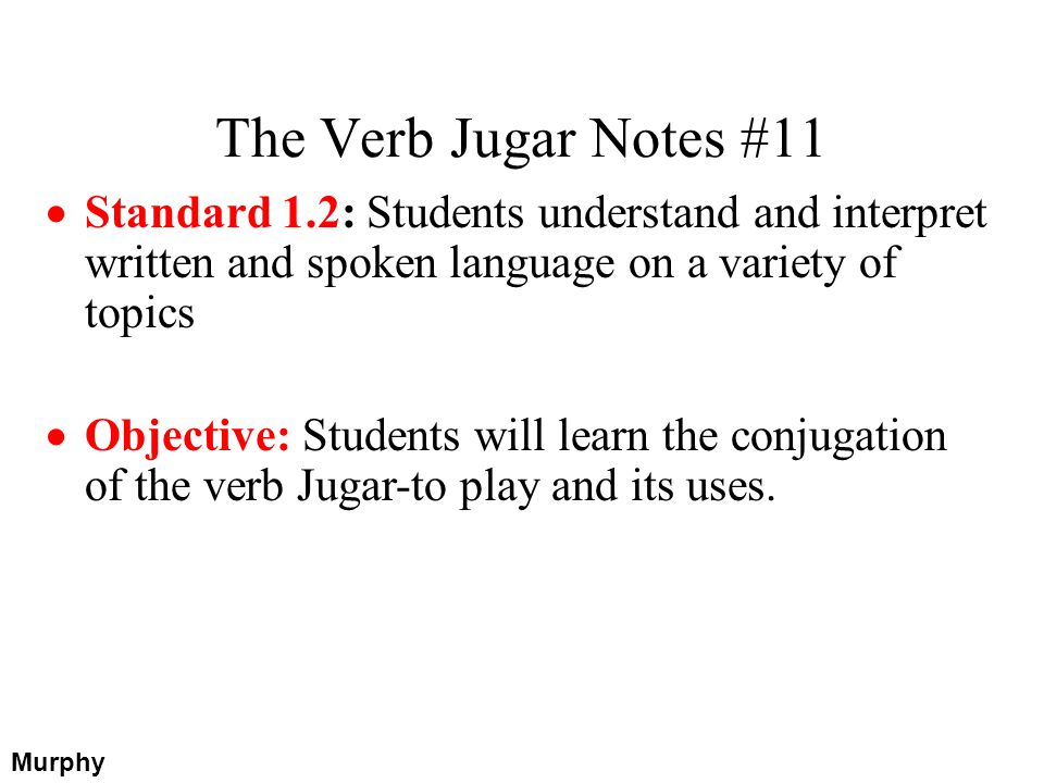 The Verb Jugar Notes #11 Murphy Standard 1.2: Students understand and interpret written and spoken language on a variety of topics Objective: Students will learn the conjugation of the verb Jugar-to play and its uses.