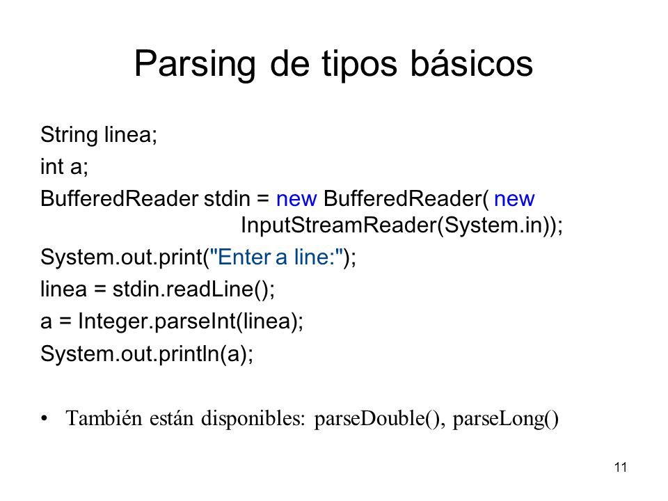 11 Parsing de tipos básicos String linea; int a; BufferedReader stdin = new BufferedReader( new InputStreamReader(System.in)); System.out.print( Enter a line: ); linea = stdin.readLine(); a = Integer.parseInt(linea); System.out.println(a); También están disponibles: parseDouble(), parseLong()