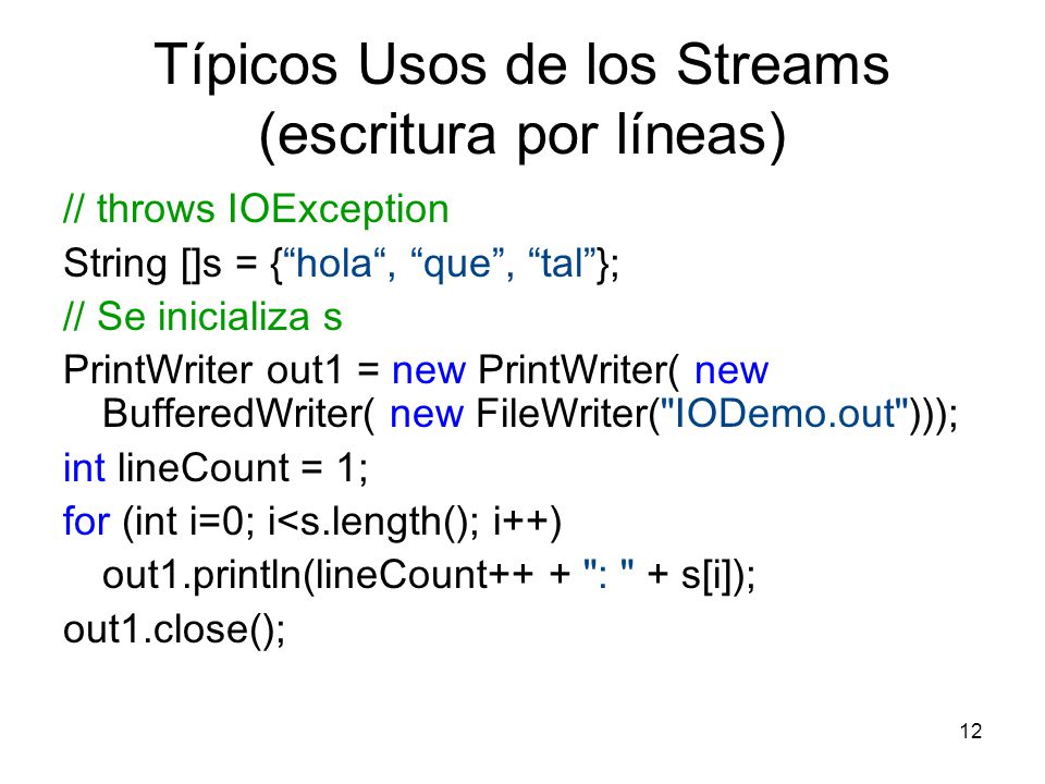 12 Típicos Usos de los Streams (escritura por líneas) // throws IOException String []s = {hola, que, tal}; // Se inicializa s PrintWriter out1 = new PrintWriter( new BufferedWriter( new FileWriter( IODemo.out ))); int lineCount = 1; for (int i=0; i<s.length(); i++) out1.println(lineCount++ + : + s[i]); out1.close();