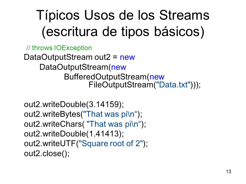 13 Típicos Usos de los Streams (escritura de tipos básicos) // throws IOException DataOutputStream out2 = new DataOutputStream(new BufferedOutputStream(new FileOutputStream( Data.txt ))); out2.writeDouble( ); out2.writeBytes( That was pi\n); out2.writeChars( That was pi\n); out2.writeDouble( ); out2.writeUTF( Square root of 2 ); out2.close();
