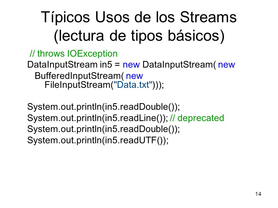 14 Típicos Usos de los Streams (lectura de tipos básicos) // throws IOException DataInputStream in5 = new DataInputStream( new BufferedInputStream( new FileInputStream( Data.txt ))); System.out.println(in5.readDouble()); System.out.println(in5.readLine()); // deprecated System.out.println(in5.readDouble()); System.out.println(in5.readUTF());