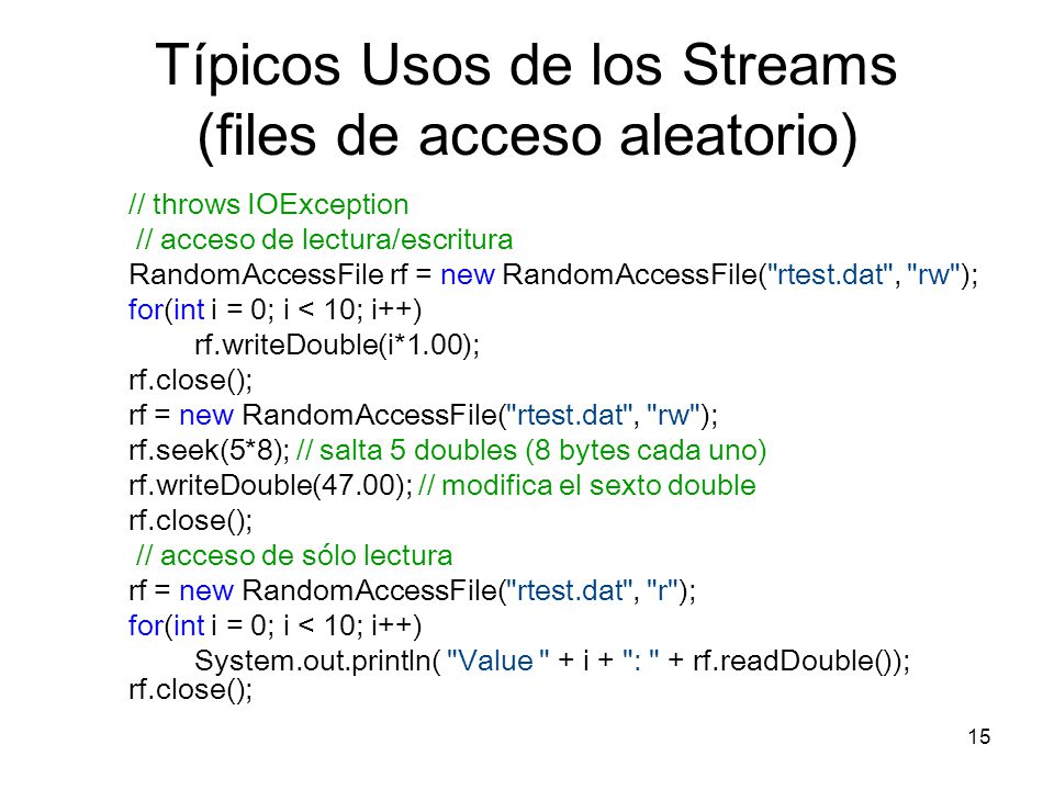 15 Típicos Usos de los Streams (files de acceso aleatorio) // throws IOException // acceso de lectura/escritura RandomAccessFile rf = new RandomAccessFile( rtest.dat , rw ); for(int i = 0; i < 10; i++) rf.writeDouble(i*1.00); rf.close(); rf = new RandomAccessFile( rtest.dat , rw ); rf.seek(5*8); // salta 5 doubles (8 bytes cada uno) rf.writeDouble(47.00); // modifica el sexto double rf.close(); // acceso de sólo lectura rf = new RandomAccessFile( rtest.dat , r ); for(int i = 0; i < 10; i++) System.out.println( Value + i + : + rf.readDouble()); rf.close();