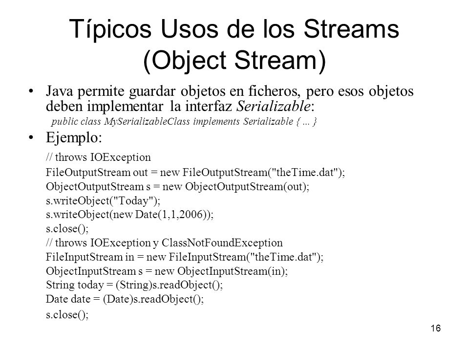 16 Típicos Usos de los Streams (Object Stream) Java permite guardar objetos en ficheros, pero esos objetos deben implementar la interfaz Serializable: public class MySerializableClass implements Serializable {...