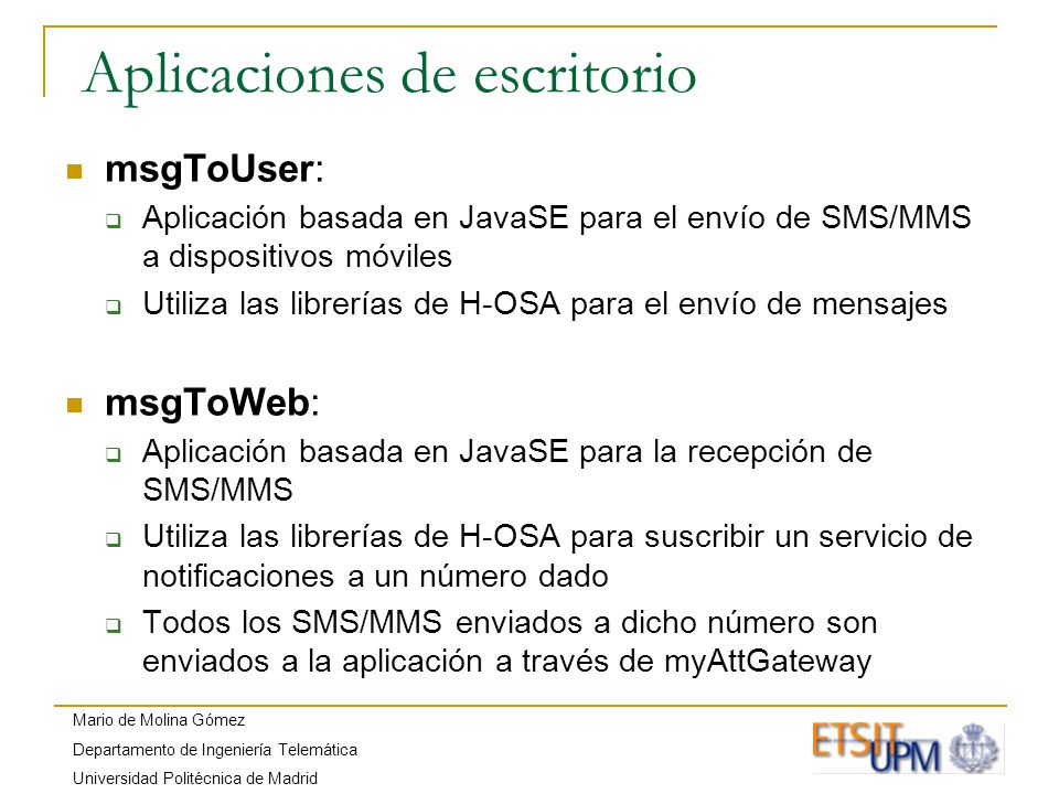 Mario de Molina Gómez Departamento de Ingeniería Telemática Universidad Politécnica de Madrid Aplicaciones de escritorio msgToUser: Aplicación basada en JavaSE para el envío de SMS/MMS a dispositivos móviles Utiliza las librerías de H-OSA para el envío de mensajes msgToWeb: Aplicación basada en JavaSE para la recepción de SMS/MMS Utiliza las librerías de H-OSA para suscribir un servicio de notificaciones a un número dado Todos los SMS/MMS enviados a dicho número son enviados a la aplicación a través de myAttGateway