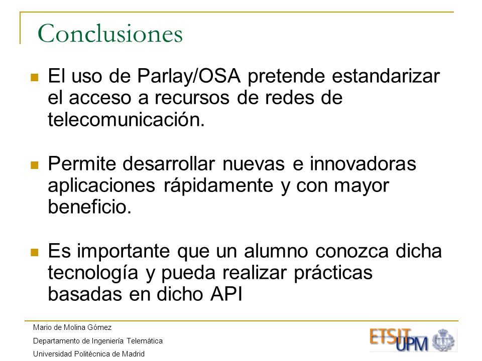 Mario de Molina Gómez Departamento de Ingeniería Telemática Universidad Politécnica de Madrid Conclusiones El uso de Parlay/OSA pretende estandarizar el acceso a recursos de redes de telecomunicación.
