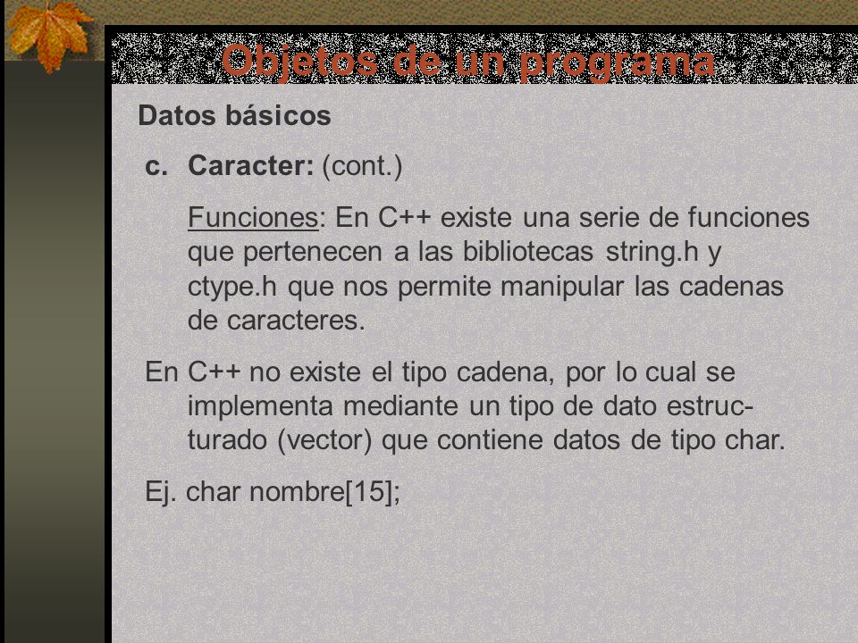 Objetos de un programa Datos básicos c.Caracter: (cont.) Funciones: En C++ existe una serie de funciones que pertenecen a las bibliotecas string.h y ctype.h que nos permite manipular las cadenas de caracteres.