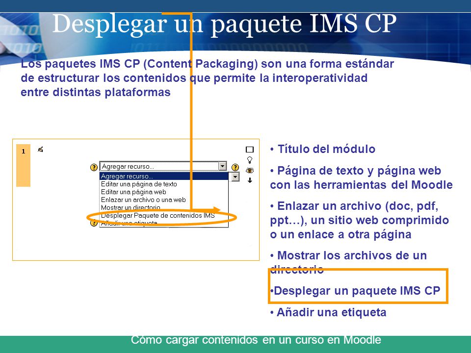 Desplegar un paquete IMS CP Cómo cargar contenidos en un curso en Moodle Título del módulo Página de texto y página web con las herramientas del Moodle Enlazar un archivo (doc, pdf, ppt…), un sitio web comprimido o un enlace a otra página Mostrar los archivos de un directorio Desplegar un paquete IMS CP Añadir una etiqueta Los paquetes IMS CP (Content Packaging) son una forma estándar de estructurar los contenidos que permite la interoperatividad entre distintas plataformas