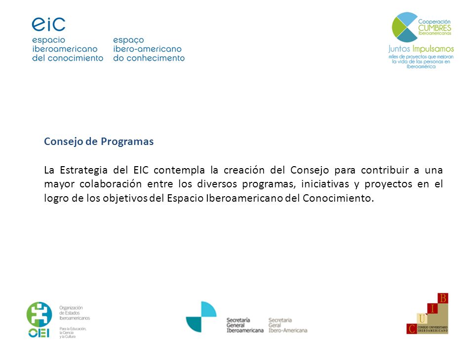 Consejo de Programas La Estrategia del EIC contempla la creación del Consejo para contribuir a una mayor colaboración entre los diversos programas, iniciativas y proyectos en el logro de los objetivos del Espacio Iberoamericano del Conocimiento.