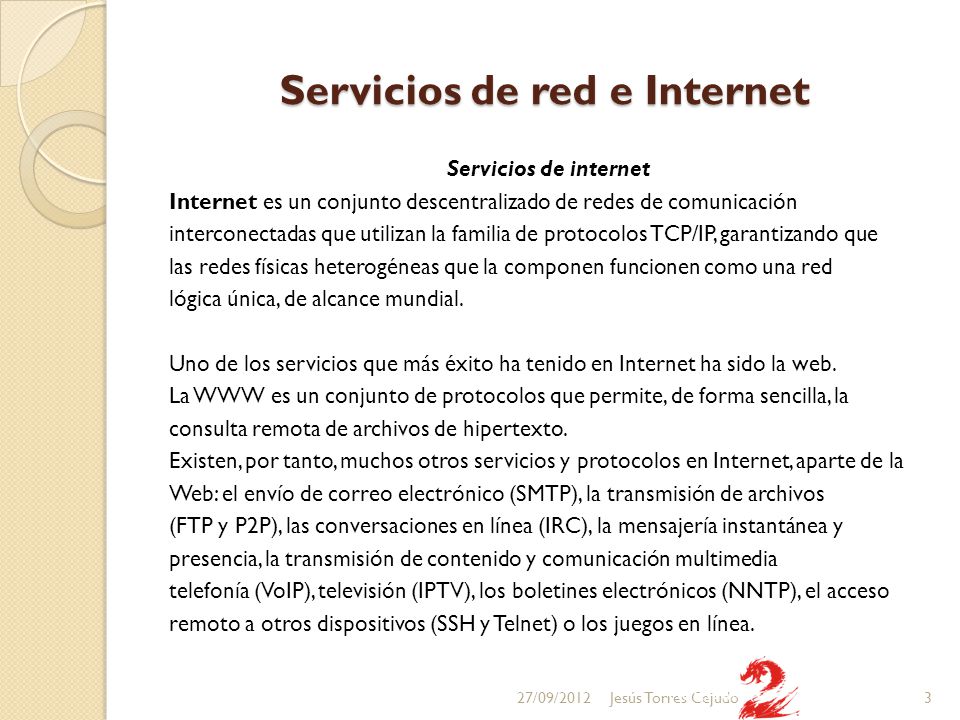 Servicios de red e Internet Servicios de internet Internet es un conjunto descentralizado de redes de comunicación interconectadas que utilizan la familia de protocolos TCP/IP, garantizando que las redes físicas heterogéneas que la componen funcionen como una red lógica única, de alcance mundial.