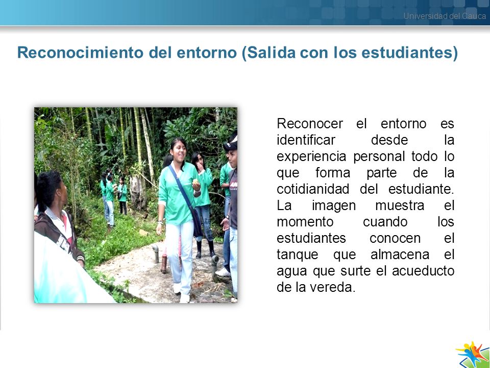 Universidad del Cauca Reconocimiento del entorno (Salida con los estudiantes) Reconocer el entorno es identificar desde la experiencia personal todo lo que forma parte de la cotidianidad del estudiante.