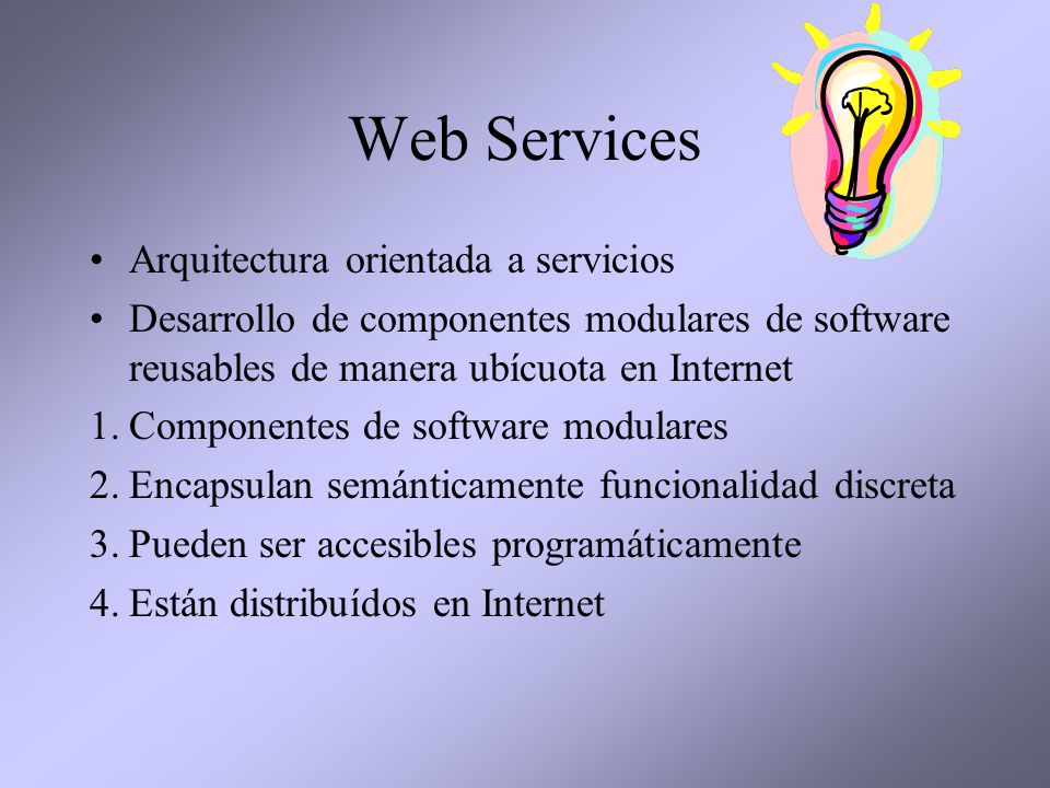 Web Services Arquitectura orientada a servicios Desarrollo de componentes modulares de software reusables de manera ubícuota en Internet 1.Componentes de software modulares 2.Encapsulan semánticamente funcionalidad discreta 3.Pueden ser accesibles programáticamente 4.Están distribuídos en Internet