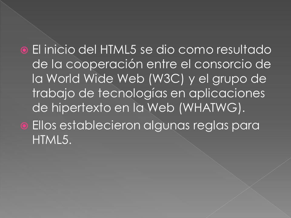 El inicio del HTML5 se dio como resultado de la cooperación entre el consorcio de la World Wide Web (W3C) y el grupo de trabajo de tecnologías en aplicaciones de hipertexto en la Web (WHATWG).
