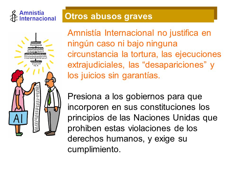 Amnistía Internacional Amnistía Internacional no justifica en ningún caso ni bajo ninguna circunstancia la tortura, las ejecuciones extrajudiciales, las desapariciones y los juicios sin garantías.