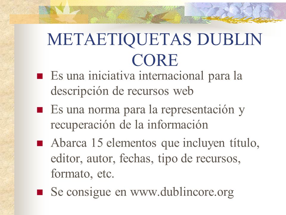 METAETIQUETAS DUBLIN CORE Es una iniciativa internacional para la descripción de recursos web Es una norma para la representación y recuperación de la información Abarca 15 elementos que incluyen título, editor, autor, fechas, tipo de recursos, formato, etc.