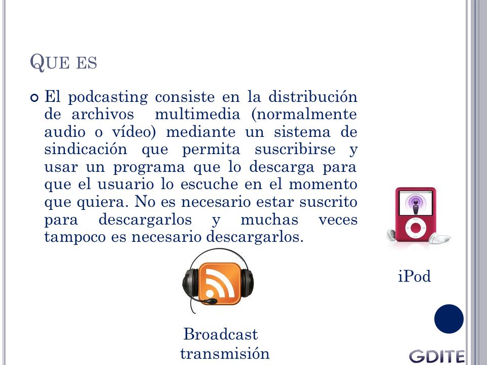 Q UE ES El podcasting consiste en la distribución de archivos multimedia (normalmente audio o vídeo) mediante un sistema de sindicación que permita suscribirse y usar un programa que lo descarga para que el usuario lo escuche en el momento que quiera.