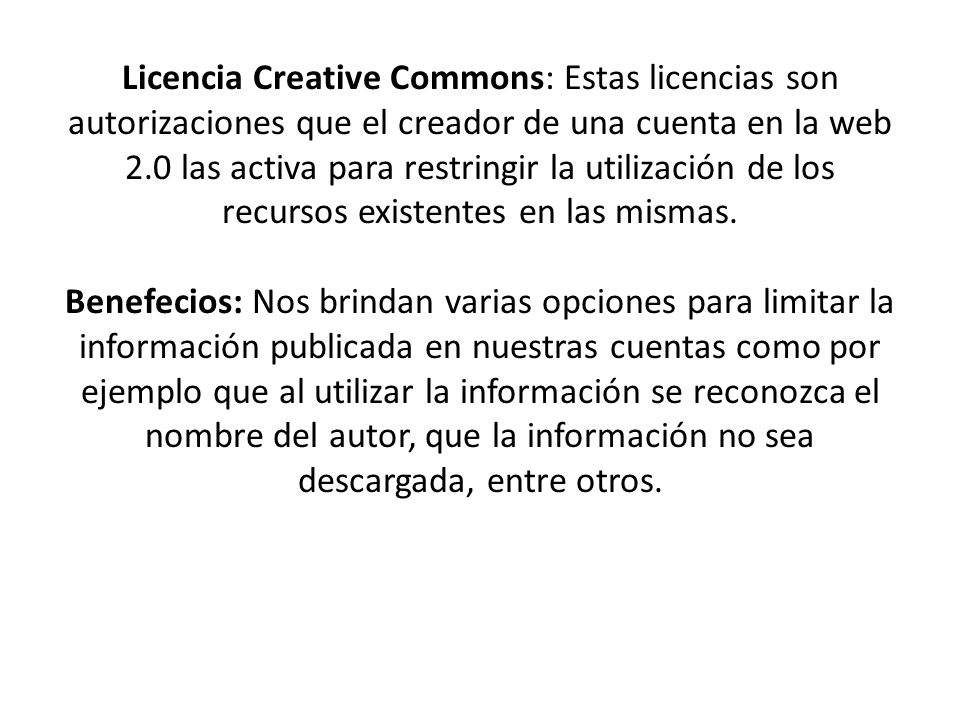 Licencia Creative Commons: Estas licencias son autorizaciones que el creador de una cuenta en la web 2.0 las activa para restringir la utilización de los recursos existentes en las mismas.