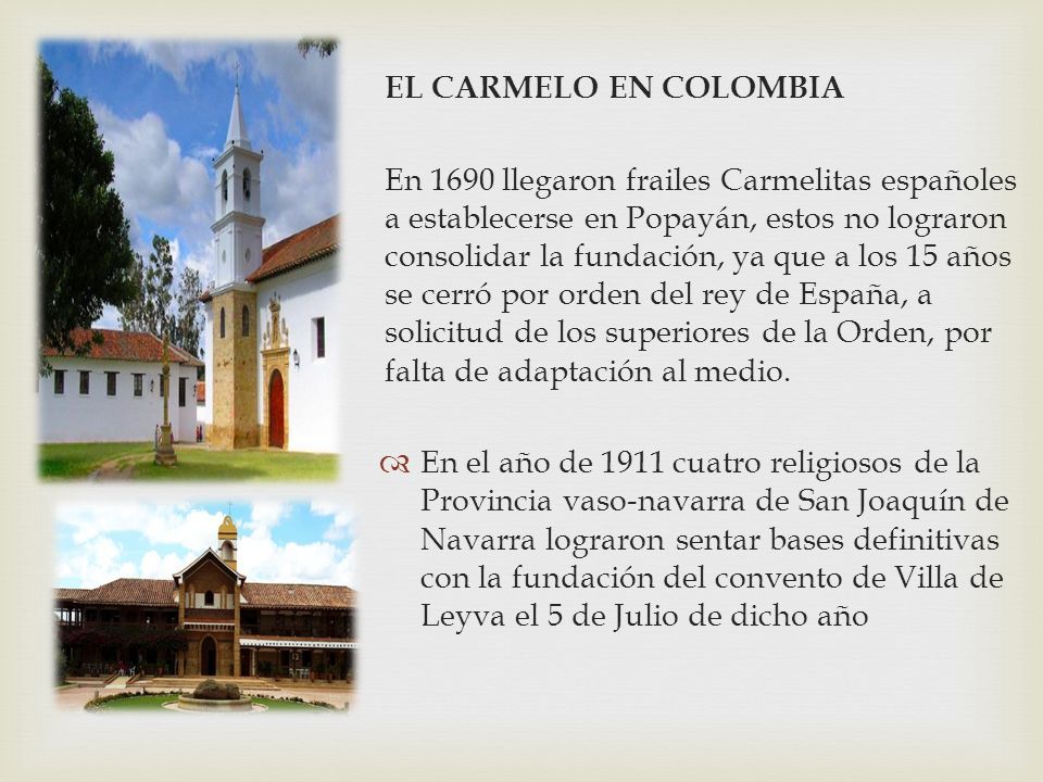 EL CARMELO EN COLOMBIA En 1690 llegaron frailes Carmelitas españoles a establecerse en Popayán, estos no lograron consolidar la fundación, ya que a los 15 años se cerró por orden del rey de España, a solicitud de los superiores de la Orden, por falta de adaptación al medio.