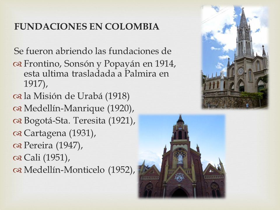 FUNDACIONES EN COLOMBIA Se fueron abriendo las fundaciones de  Frontino, Sonsón y Popayán en 1914, esta ultima trasladada a Palmira en 1917),  la Misión de Urabá (1918)  Medellín-Manrique (1920),  Bogotá-Sta.