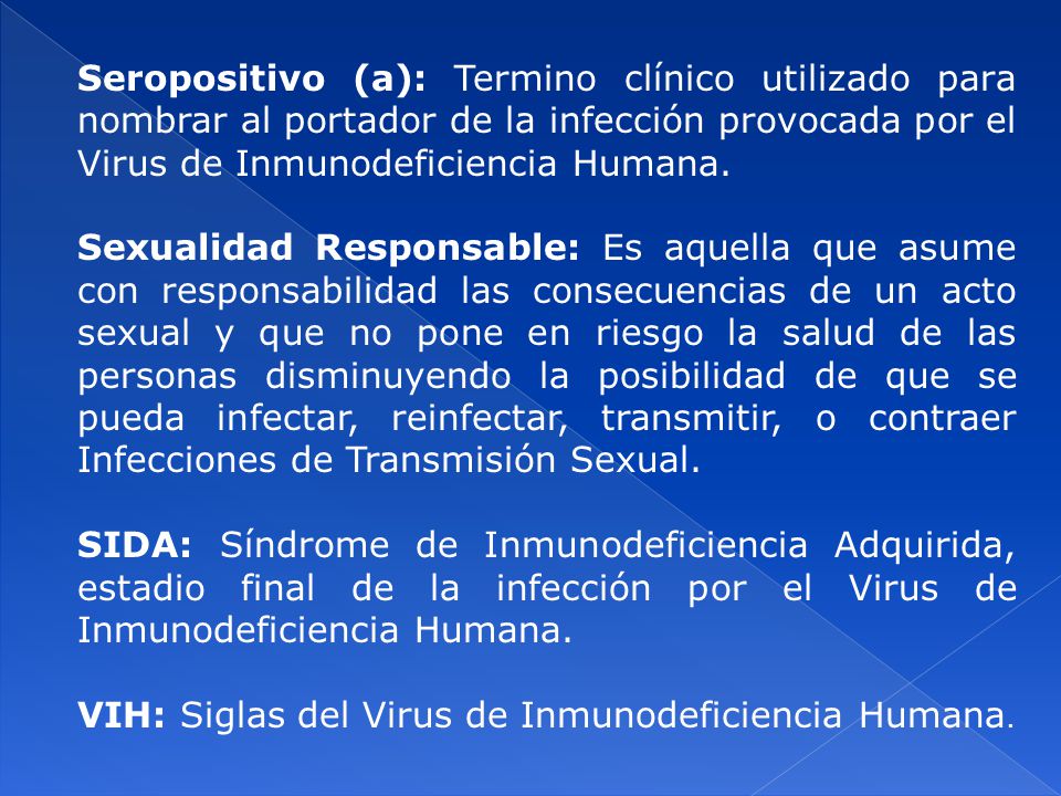 Seropositivo (a): Termino clínico utilizado para nombrar al portador de la infección provocada por el Virus de Inmunodeficiencia Humana.