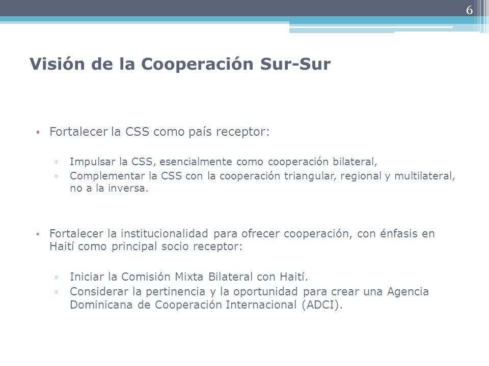 6 Visión de la Cooperación Sur-Sur Fortalecer la CSS como país receptor: ▫ Impulsar la CSS, esencialmente como cooperación bilateral, ▫ Complementar la CSS con la cooperación triangular, regional y multilateral, no a la inversa.