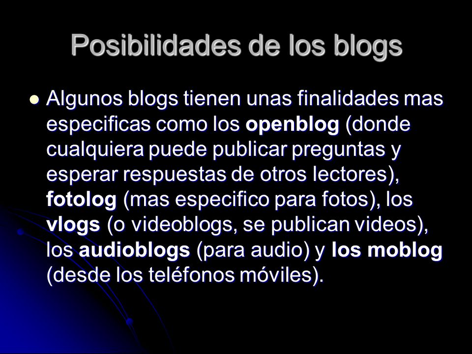 Posibilidades de los blogs Algunos blogs tienen unas finalidades mas especificas como los openblog (donde cualquiera puede publicar preguntas y esperar respuestas de otros lectores), fotolog (mas especifico para fotos), los vlogs (o videoblogs, se publican videos), los audioblogs (para audio) y los moblog (desde los teléfonos móviles).