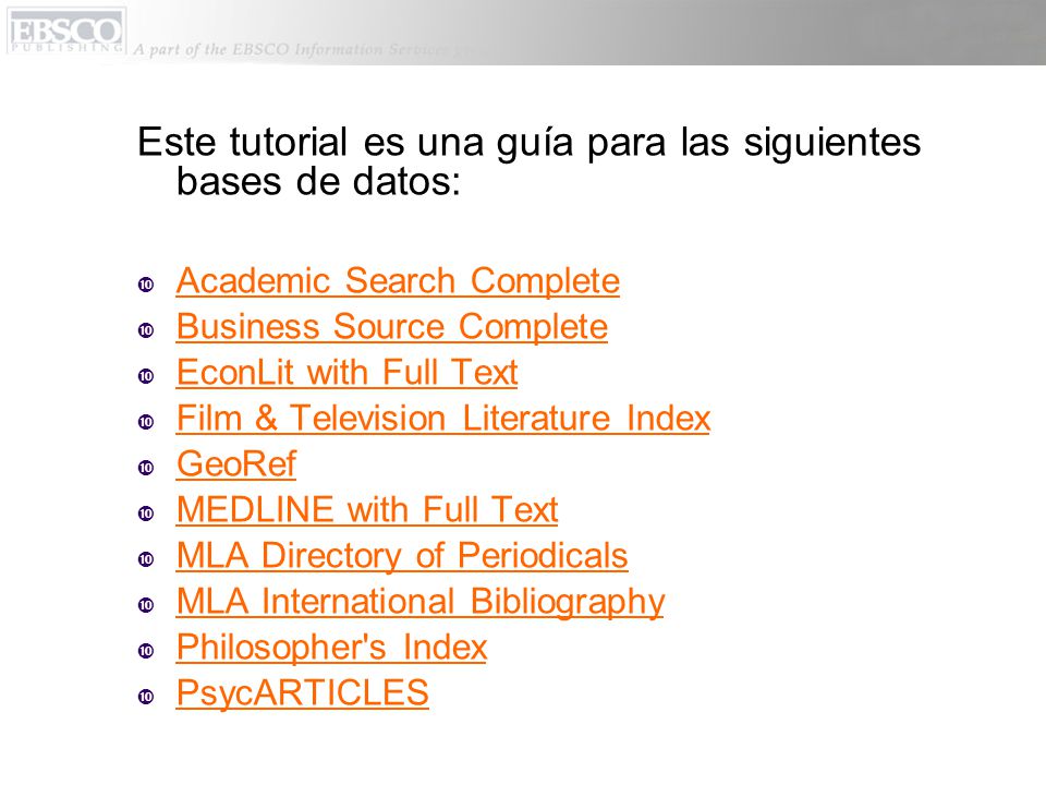 Este tutorial es una guía para las siguientes bases de datos:  Academic Search Complete  Business Source Complete  EconLit with Full Text  Film & Television Literature Index  GeoRef  MEDLINE with Full Text  MLA Directory of Periodicals  MLA International Bibliography  Philosopher s Index  PsycARTICLES
