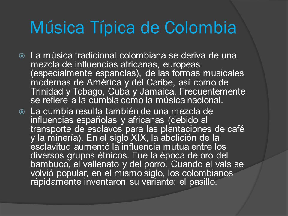 Música Típica de Colombia  La música tradicional colombiana se deriva de una mezcla de influencias africanas, europeas (especialmente españolas), de las formas musicales modernas de América y del Caribe, así como de Trinidad y Tobago, Cuba y Jamaica.