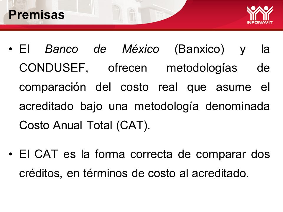 Premisas El Banco de México (Banxico) y la CONDUSEF, ofrecen metodologías de comparación del costo real que asume el acreditado bajo una metodología denominada Costo Anual Total (CAT).