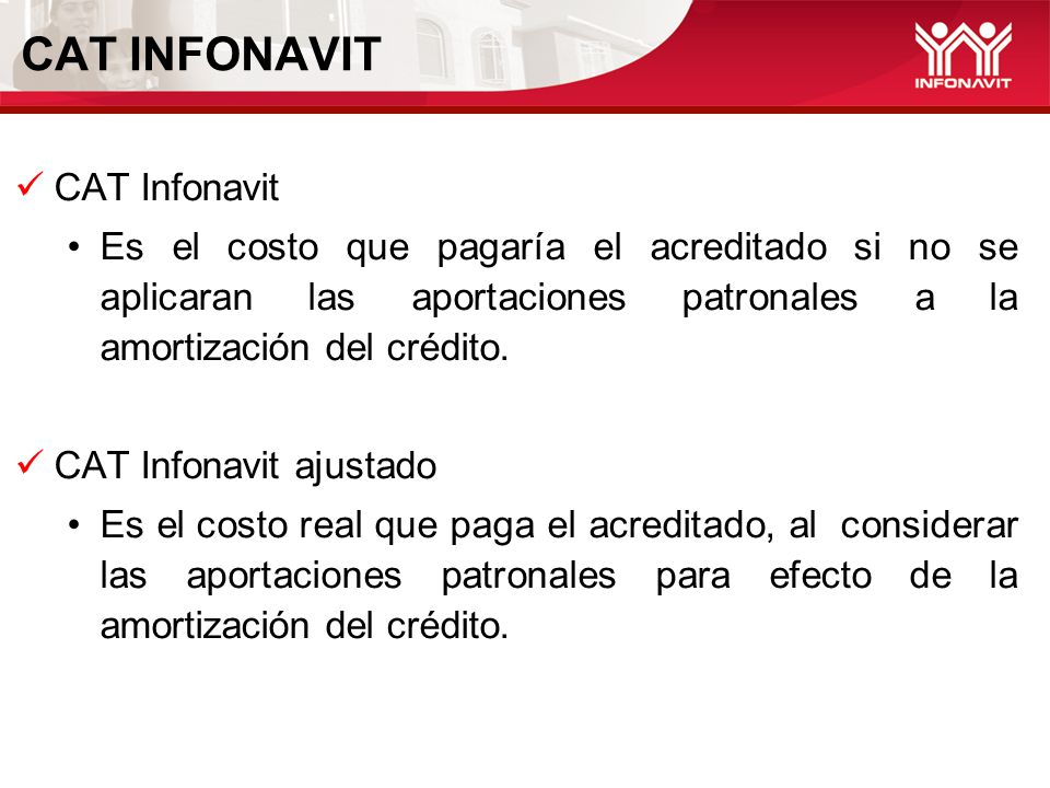 CAT INFONAVIT CAT Infonavit Es el costo que pagaría el acreditado si no se aplicaran las aportaciones patronales a la amortización del crédito.
