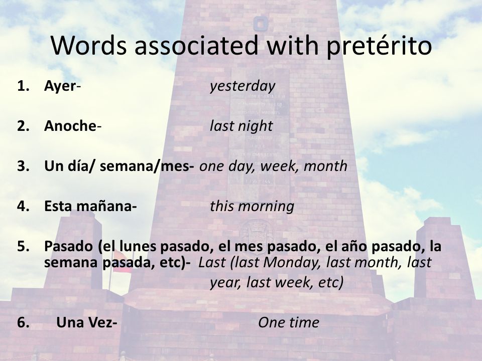 Words associated with pretérito 1.Ayer- yesterday 2.Anoche- last night 3.Un día/ semana/mes- one day, week, month 4.Esta mañana- this morning 5.Pasado (el lunes pasado, el mes pasado, el año pasado, la semana pasada, etc)- Last (last Monday, last month, last year, last week, etc) 6.Una Vez- One time