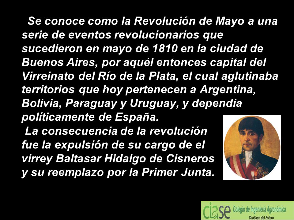 Se conoce como la Revolución de Mayo a una serie de eventos revolucionarios que sucedieron en mayo de 1810 en la ciudad de Buenos Aires, por aquél entonces capital del Virreinato del Río de la Plata, el cual aglutinaba territorios que hoy pertenecen a Argentina, Bolivia, Paraguay y Uruguay, y dependía políticamente de España.